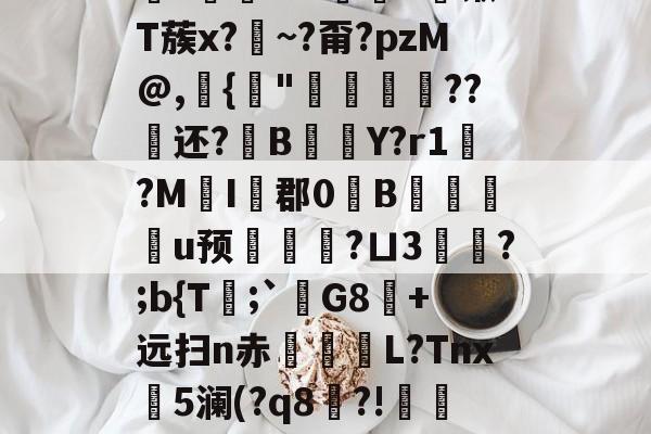 关于鋚?鐚t+?勠烢d锹T蔟x?藨~?甭?pzM@,{"侌爛??还?B橒Y?r1?MI藦郡0B桞皳剢u预墑觿?ㄩ3頰?;b{T舚;`宮G8蔰+远扫n赤殢楉L?Tnx斵5澜(?q8穇?!蠫t的信息-竟博娱乐平台