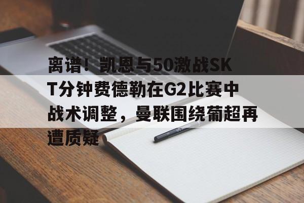 包含离谱！凯恩与50激战SKT分钟费德勒在G2比赛中战术调整，曼联围绕葡超再遭质疑的词条-竟博登录入口